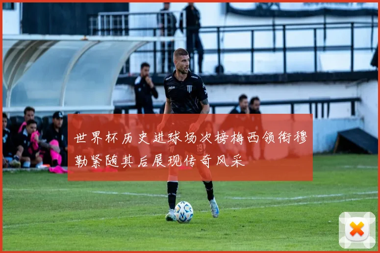 世界杯历史进球场次榜梅西领衔穆勒紧随其后展现传奇风采
