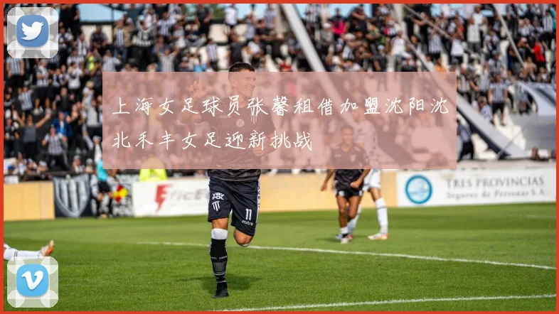 上海女足球员张馨租借加盟沈阳沈北禾丰女足迎新挑战