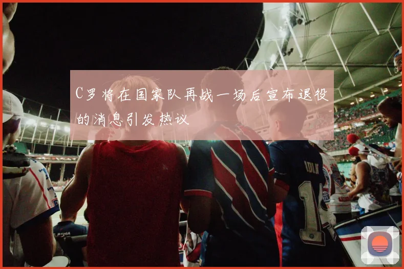 C罗将在国家队再战一场后宣布退役的消息引发热议